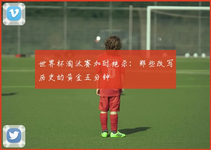 世界杯淘汰赛加时绝杀：那些改写历史的黄金五分钟