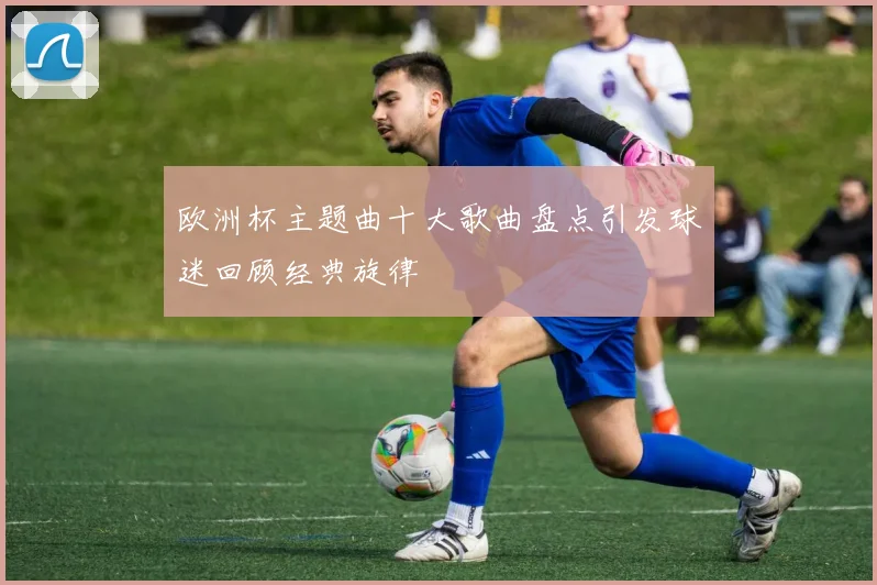 欧洲杯主题曲十大歌曲盘点引发球迷回顾经典旋律