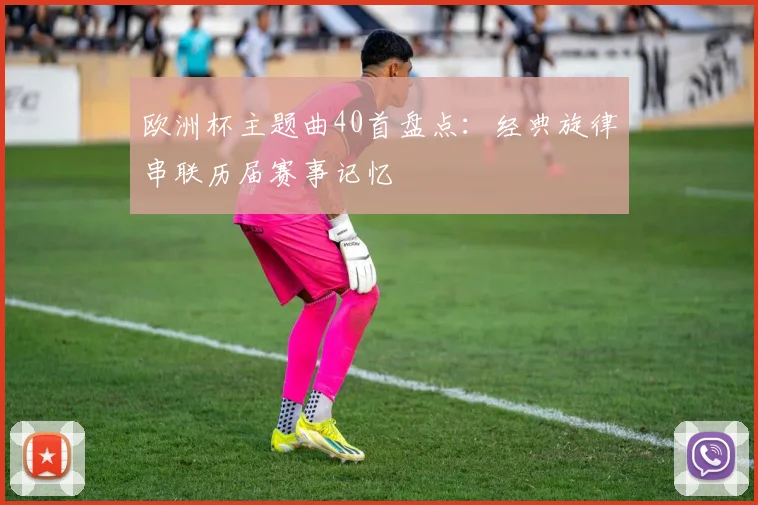 欧洲杯主题曲40首盘点:经典旋律串联历届赛事记忆