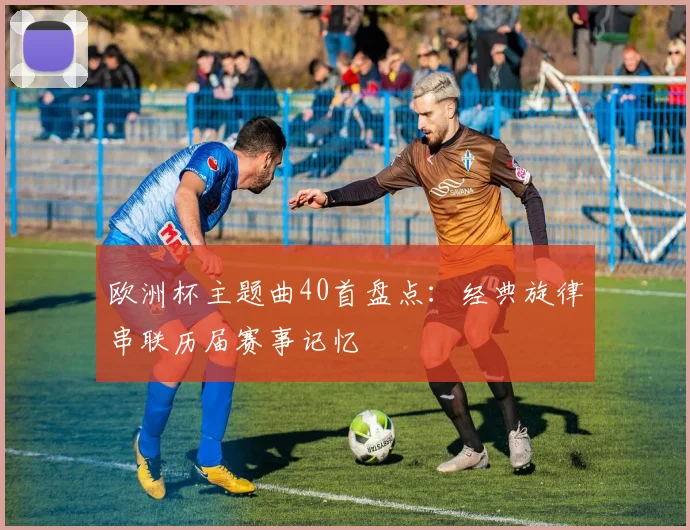 欧洲杯主题曲40首盘点：经典旋律串联历届赛事记忆