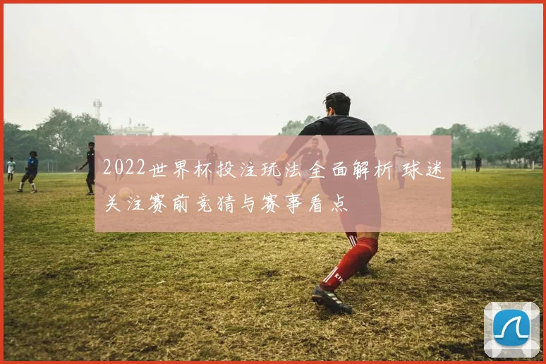 2022世界杯投注玩法全面解析 球迷关注赛前竞猜与赛事看点