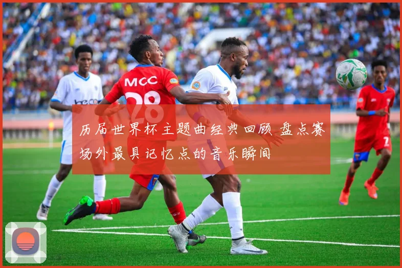 历届世界杯主题曲经典回顾 盘点赛场外最具记忆点的音乐瞬间